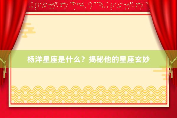 杨洋星座是什么？揭秘他的星座玄妙