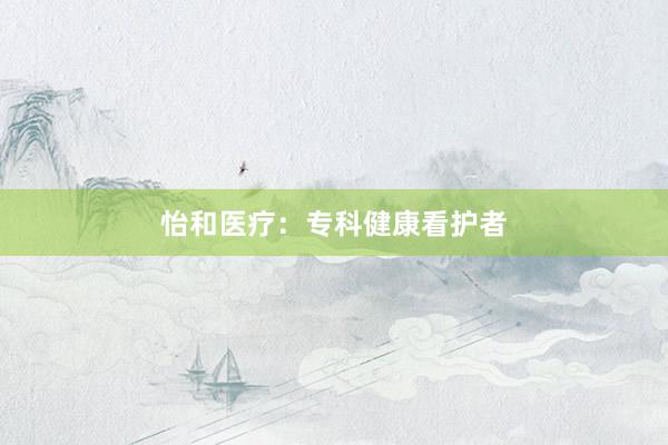 怡和医疗：专科健康看护者